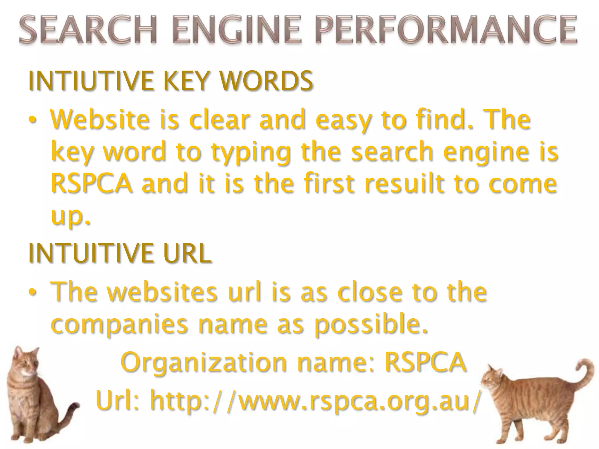 INTIUTIVE KEY WORDS
• Website is clear and easy to find. The
  key word to typing the search engine is
  RSPCA and it is the first resuilt to come
  up.
INTUITIVE URL
• The websites url is as close to the
  companies name as possible.
        Organization name: RSPCA
      Url: http://www.rspca.org.au/
 