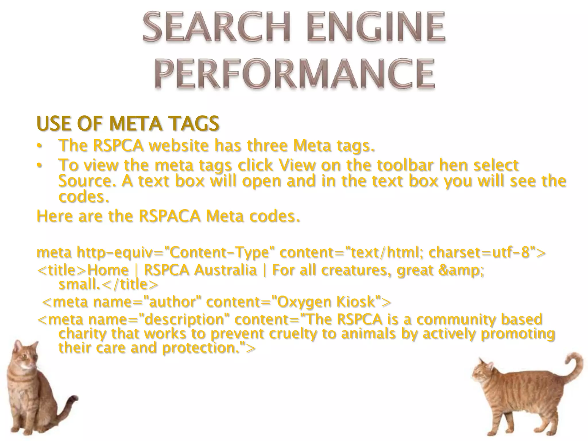 USE OF META TAGS
• The RSPCA website has three Meta tags.
• To view the meta tags click View on the toolbar hen select
  Source. A text box will open and in the text box you will see the
  codes.
Here are the RSPACA Meta codes.

meta http-equiv="Content-Type" content="text/html; charset=utf-8">
<title>Home | RSPCA Australia | For all creatures, great &amp;
   small.</title>
<meta name="author" content="Oxygen Kiosk">
<meta name="description" content="The RSPCA is a community based
   charity that works to prevent cruelty to animals by actively promoting
   their care and protection.">
 