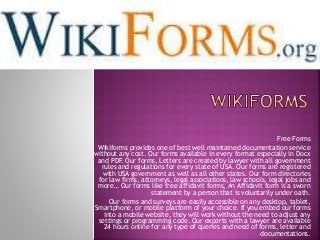 Free Forms
Wikiforms provides one of best well maintained documentation service
without any cost. Our forms available in every format especially in Docx
and PDF. Our forms, Letters are created by lawyer with all government
rules and regulations for every state of USA. Our forms are registered
with USA government as well as all other states. Our form directories
for law firms, attorneys, legal associations, law schools, legal jobs and
more… Our forms like free affidavit forms, An Affidavit form is a sworn
statement by a person that is voluntarily under oath.
Our forms and surveys are easily accessible on any desktop, tablet,
Smartphone, or mobile platform of your choice. If you embed our forms
into a mobile website, they will work without the need to adjust any
settings or programming code. Our experts with a lawyer are available
24 hours online for any type of queries and need of forms, letter and
documentations.
 