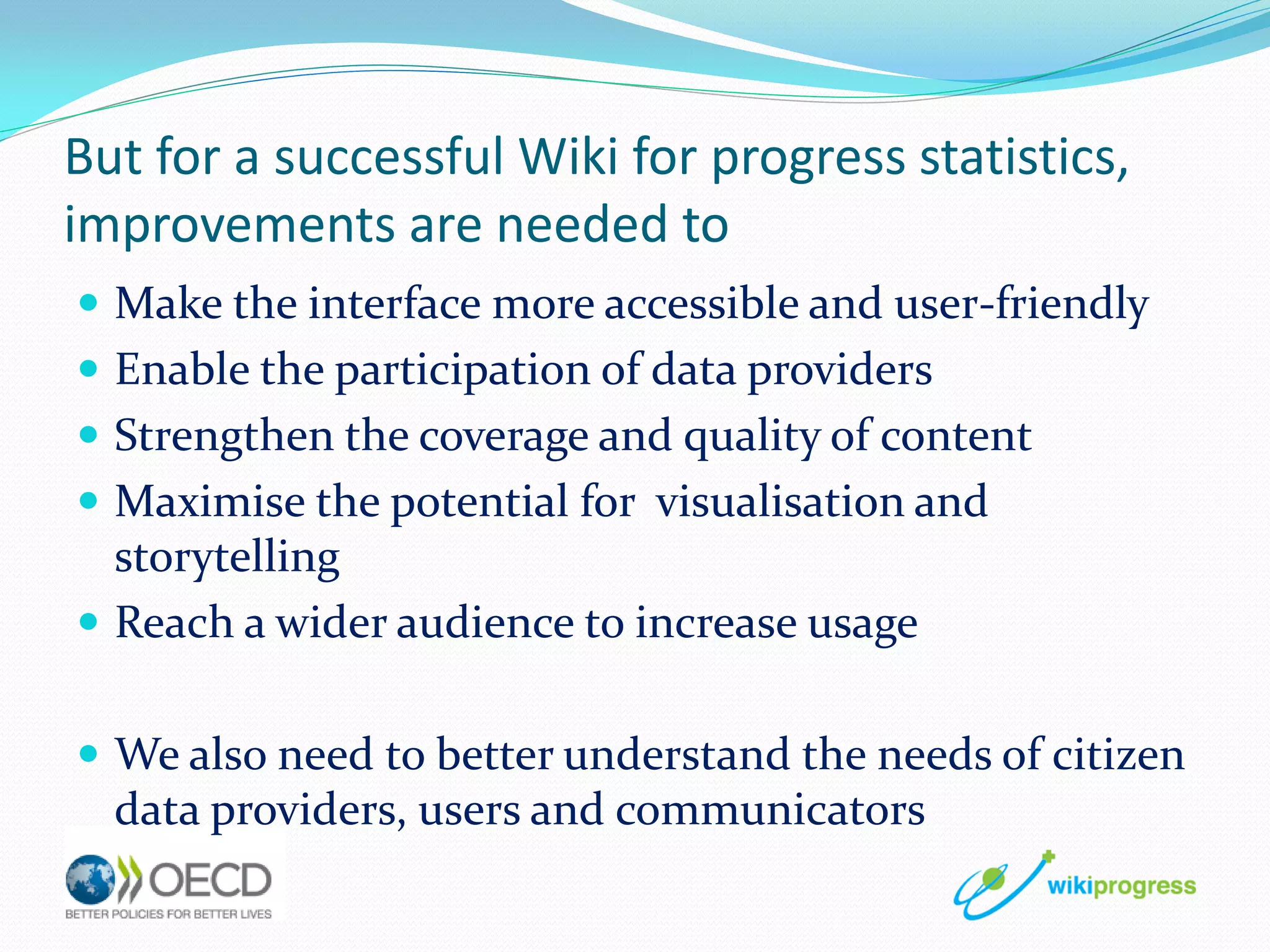 But for a successful Wiki for progress statistics,
improvements are needed to
 Make the interface more accessible and user-friendly
 Enable the participation of data providers
 Strengthen the coverage and quality of content
 Maximise the potential for visualisation and

storytelling
 Reach a wider audience to increase usage
 We also need to better understand the needs of citizen

data providers, users and communicators

 
