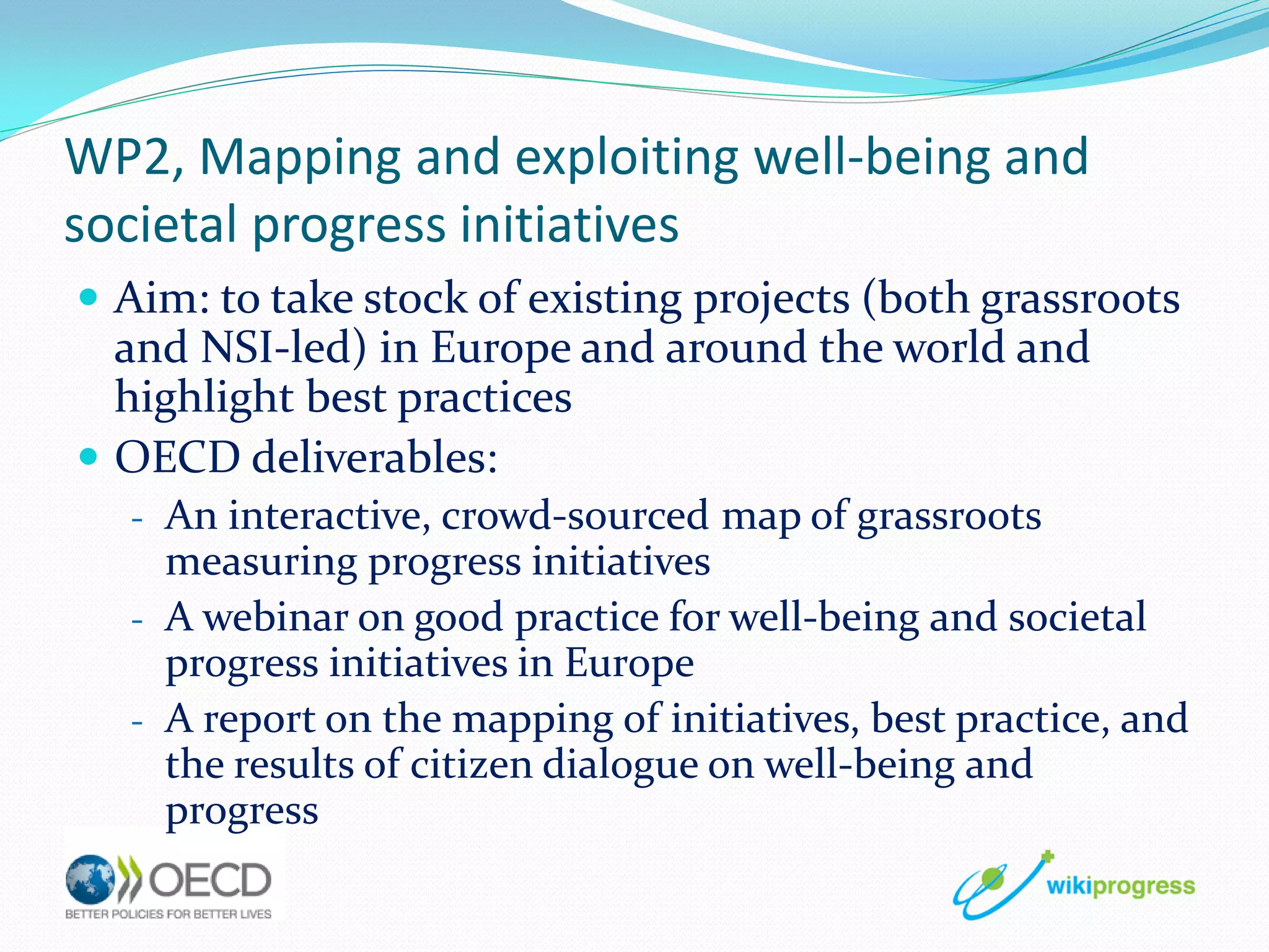 WP2, Mapping and exploiting well-being and
societal progress initiatives
 Aim: to take stock of existing projects (both grassroots

and NSI-led) in Europe and around the world and
highlight best practices
 OECD deliverables:
- An interactive, crowd-sourced map of grassroots

measuring progress initiatives
- A webinar on good practice for well-being and societal
progress initiatives in Europe
- A report on the mapping of initiatives, best practice, and
the results of citizen dialogue on well-being and
progress

 