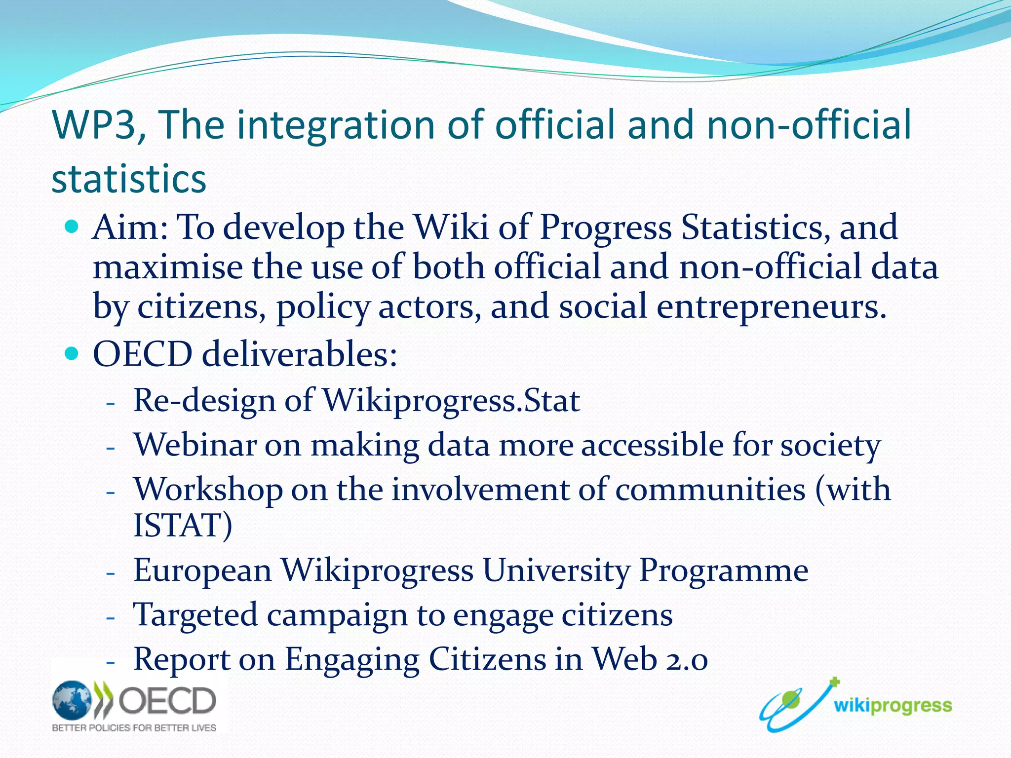 WP3, The integration of official and non-official
statistics
 Aim: To develop the Wiki of Progress Statistics, and

maximise the use of both official and non-official data
by citizens, policy actors, and social entrepreneurs.
 OECD deliverables:
- Re-design of Wikiprogress.Stat
- Webinar on making data more accessible for society
- Workshop on the involvement of communities (with

ISTAT)
- European Wikiprogress University Programme
- Targeted campaign to engage citizens
- Report on Engaging Citizens in Web 2.0

 