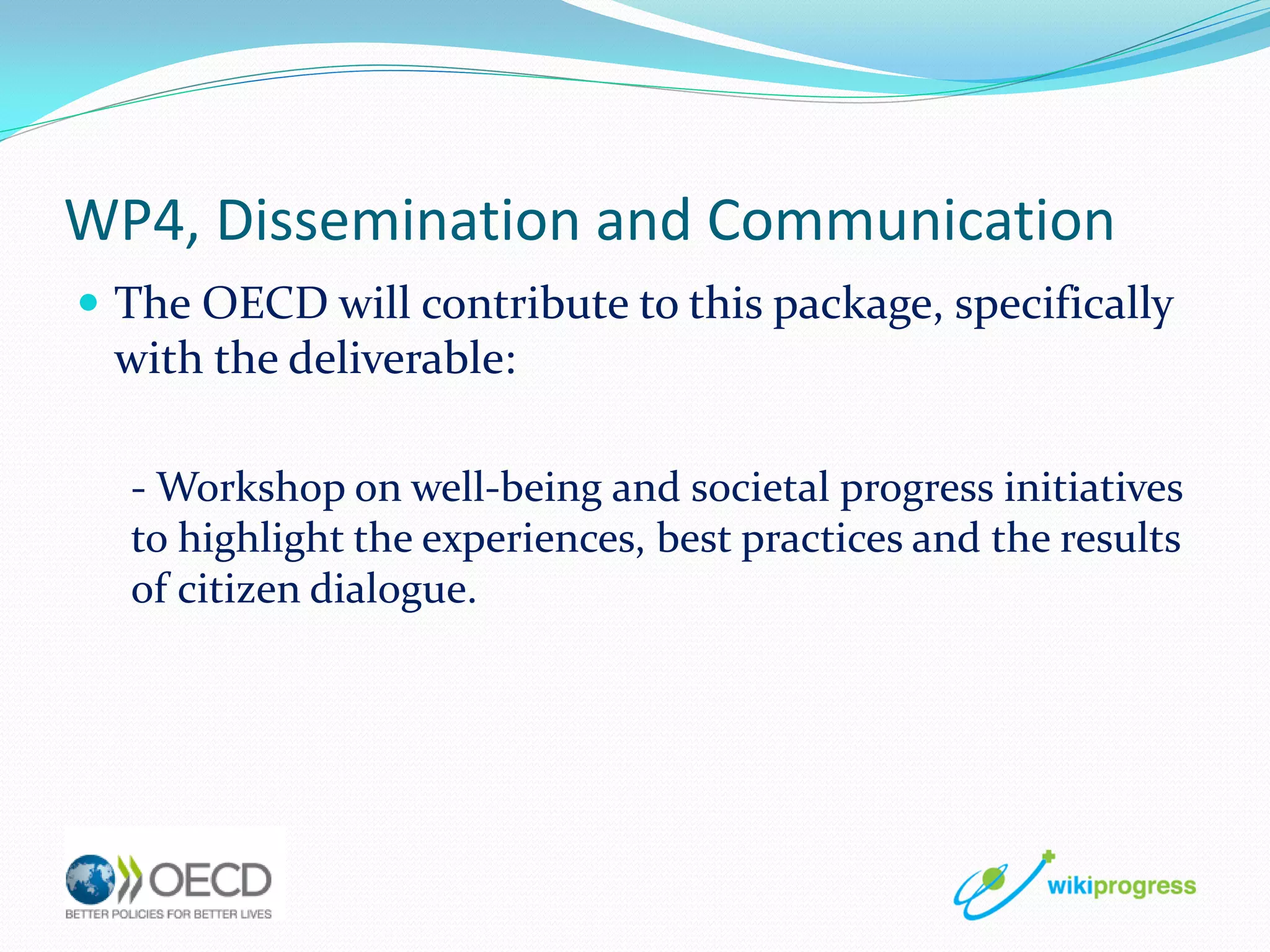WP4, Dissemination and Communication
 The OECD will contribute to this package, specifically

with the deliverable:
- Workshop on well-being and societal progress initiatives
to highlight the experiences, best practices and the results
of citizen dialogue.

 