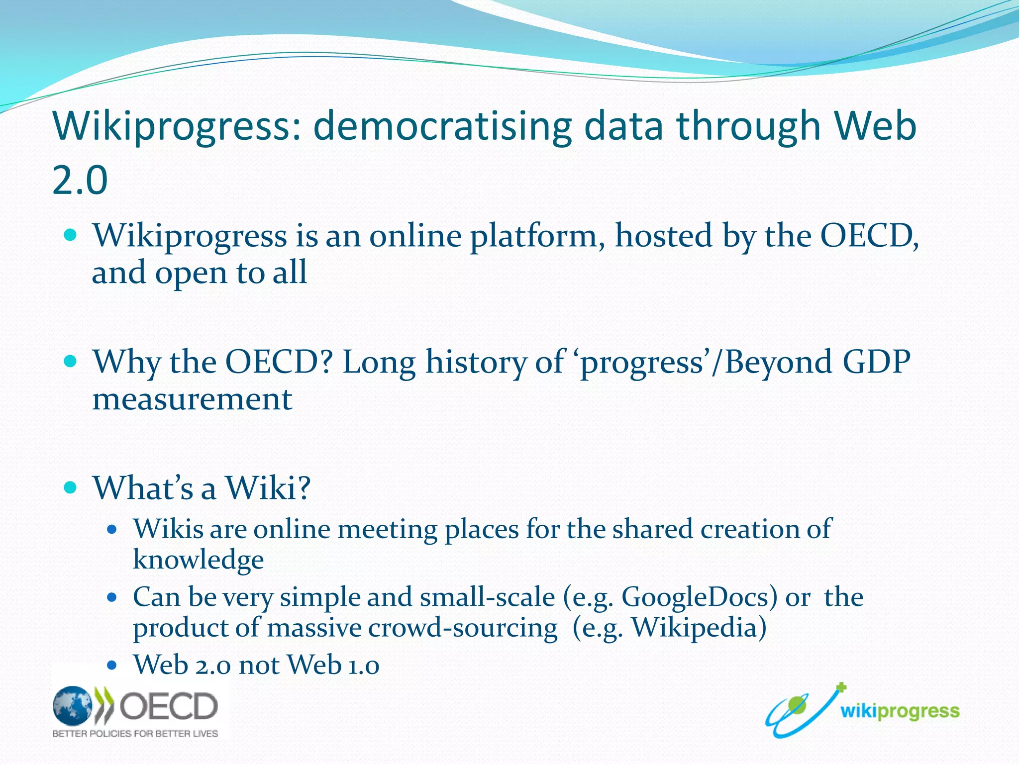 Wikiprogress: democratising data through Web
2.0
 Wikiprogress is an online platform, hosted by the OECD,

and open to all
 Why the OECD? Long history of ‘progress’/Beyond GDP

measurement
 What’s a Wiki?
 Wikis are online meeting places for the shared creation of

knowledge
 Can be very simple and small-scale (e.g. GoogleDocs) or the
product of massive crowd-sourcing (e.g. Wikipedia)
 Web 2.0 not Web 1.0

 