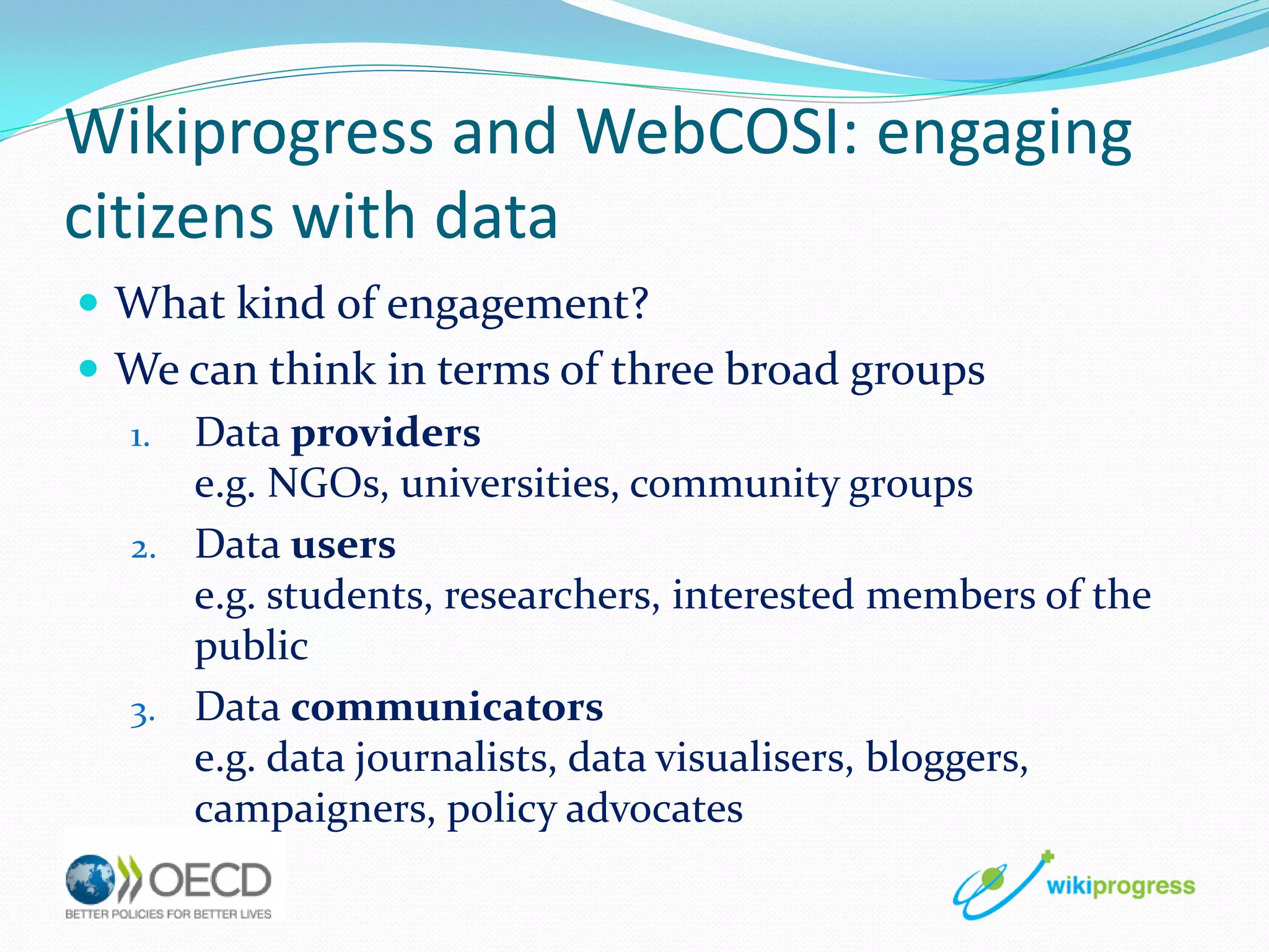 Wikiprogress and WebCOSI: engaging
citizens with data
 What kind of engagement?
 We can think in terms of three broad groups
1. Data providers
e.g. NGOs, universities, community groups
2. Data users
e.g. students, researchers, interested members of the
public
3. Data communicators
e.g. data journalists, data visualisers, bloggers,
campaigners, policy advocates

 