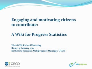 Engaging and motivating citizens
to contribute:
A Wiki for Progress Statistics
Web-COSI Kick-off Meeting
Rome, 9 January 2014
Katherine Scrivens, Wikiprogress Manager, OECD

 