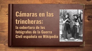 Cámaras en las
trincheras:
la cobertura de los
fotógrafos de la Guerra
Civil española en Wikipedia
 