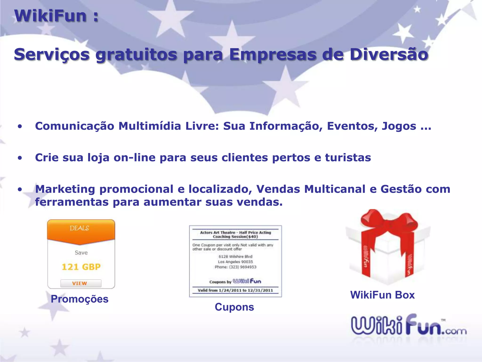 WikiFun :

Serviços gratuitos para Empresas de Diversão



•   Comunicação Multimídia Livre: Sua Informação, Eventos, Jogos ...

•   Crie sua loja on-line para seus clientes pertos e turistas

•   Marketing promocional e localizado, Vendas Multicanal e Gestão com
    ferramentas para aumentar suas vendas.




      Promoções                                           WikiFun Box
                                   Cupons
 