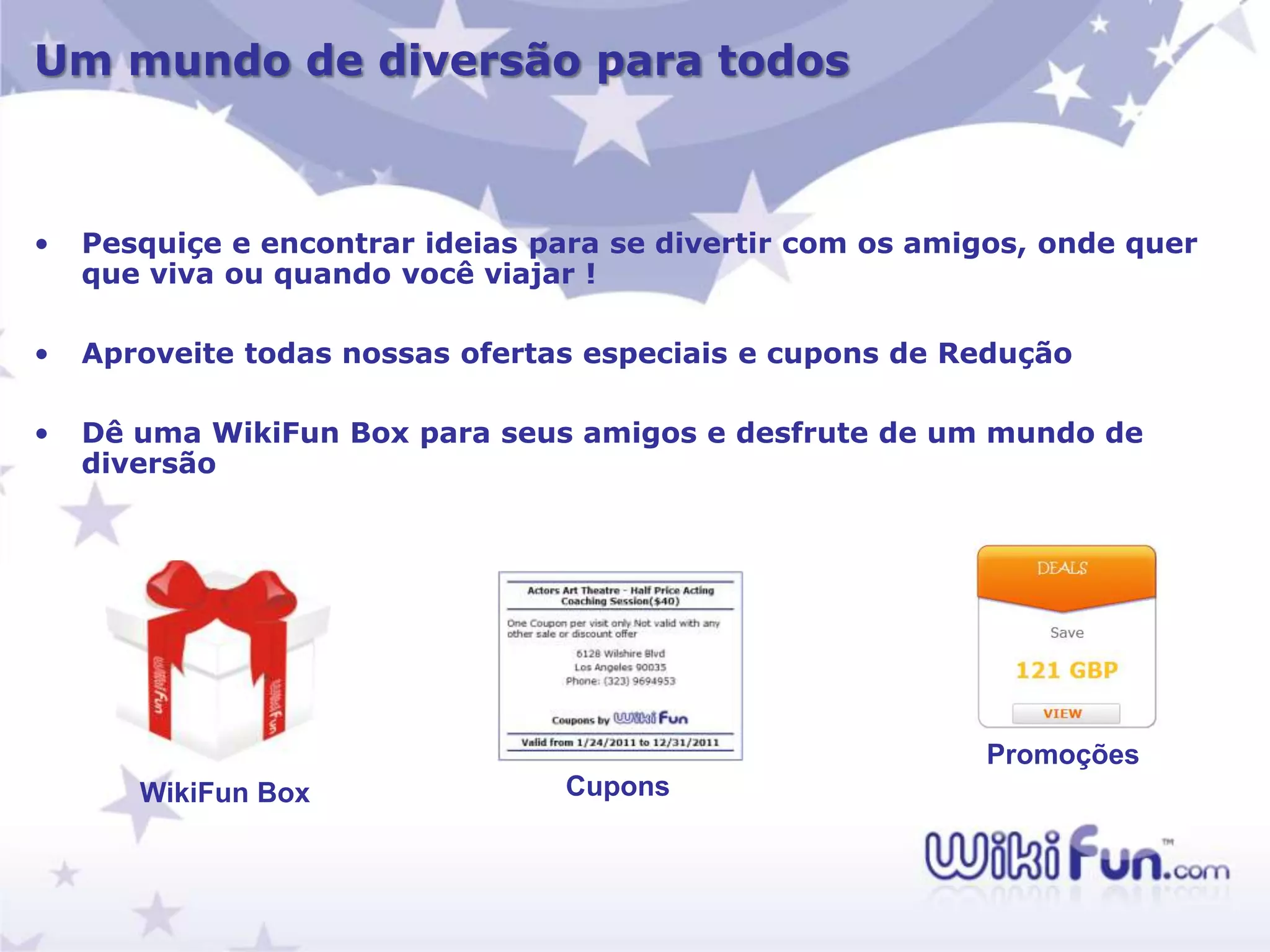 Um mundo de diversão para todos



•   Pesquiçe e encontrar ideias para se divertir com os amigos, onde quer
    que viva ou quando você viajar !

•   Aproveite todas nossas ofertas especiais e cupons de Redução

•   Dê uma WikiFun Box para seus amigos e desfrute de um mundo de
    diversão




                                                           Promoções
       WikiFun Box               Cupons
 