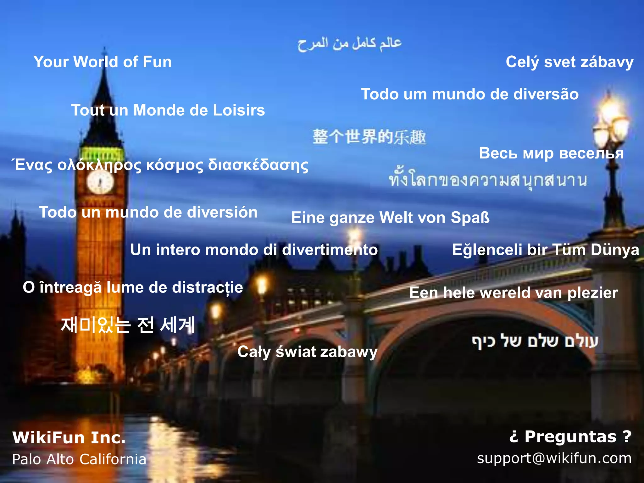 Your World of Fun                                            Celý svet zábavy

                                             Todo um mundo de diversão
        Tout un Monde de Loisirs

                                                            Весь мир веселья
Ένας ολόκληρος κόσμος διασκέδασης

   Todo un mundo de diversión        Eine ganze Welt von Spaß
                 Un intero mondo di divertimento        Eğlenceli bir Tüm Dünya

 O întreagă lume de distracţie                     Een hele wereld van plezier

       재미있는 전 세계
                              Cały świat zabawy




WikiFun Inc.                                                    ¿ Preguntas ?
Palo Alto California                                       support@wikifun.com
 