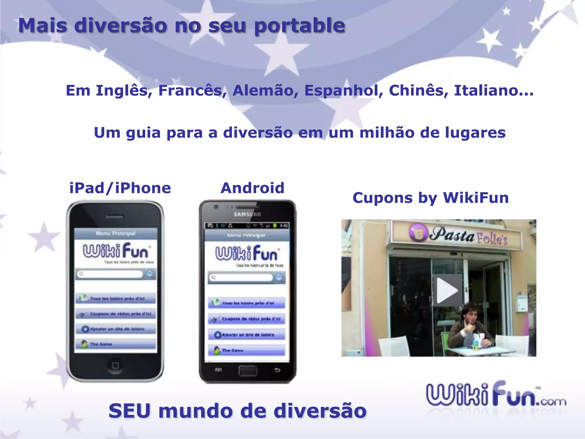 Mais diversão no seu portable


    Em Inglês, Francês, Alemão, Espanhol, Chinês, Italiano...

       Um guia para a diversão em um milhão de lugares


    iPad/iPhone       Android
                                      Cupons by WikiFun




         SEU mundo de diversão
 