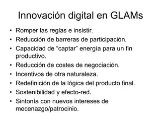 Innovación digital en GLAMs
• Romper las reglas e insistir.
• Reducción de barreras de participación.
• Capacidad de “captar” energía para un fin
productivo.
• Reducción de costes de negociación.
• Incentivos de otra naturaleza.
• Redefinición de la lógica del producto final.
• Sostenibilidad y efecto-red.
• Sintonía con nuevos intereses de
mecenazgo/patrocinio.
 