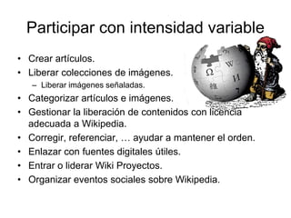 Participar con intensidad variable
• Crear artículos.
• Liberar colecciones de imágenes.
– Liberar imágenes señaladas.
• Categorizar artículos e imágenes.
• Gestionar la liberación de contenidos con licencia
adecuada a Wikipedia.
• Corregir, referenciar, … ayudar a mantener el orden.
• Enlazar con fuentes digitales útiles.
• Entrar o liderar Wiki Proyectos.
• Organizar eventos sociales sobre Wikipedia.
 
