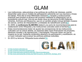 GLAM
• Las instituciones, adecuándose a las políticas de conflicto de intereses, podrán
desarrollar cada una un modelo de participación coherente con sus recursos y líneas
de trabajo. Para ello la línea Wikimedia Outreach[1] recopila y evalúa buenas
prácticas para ampliar el alcance del proyecto mediante la colaboración con el
ecosistema cultural real. Una de sus áreas clave se denomina GLAM (Galleries,
Libraries, Archives and Museums), que en un sentido amplio incluye también museos
de ciencia, centros de interpretación y entidades de radiodifusión pública[2].
• En 2009, la conferencia GLAM-Wiki elaboró una serie de recomendaciones para la
colaboración entre Wikipedia y las instituciones culturales sobre el territorio[3].
• Estas recomendaciones tratan de ajustar las concepciones de las instituciones
culturales con la cultura abierta, en aspectos tales como financiación de proyectos,
derechos morales y de reproducción, o tecnologías. Procuran hacer ver que el
impacto en la red, mediante contenidos abiertos a la participación y reutilización, es
un buen indicador para evaluar las políticas públicas culturales.
• En 2012 su lema es “Wikipedia busca aliados”[4].
• [1] http://outreach.wikimedia.org
• [2] http://outreach.wikimedia.org/wiki/GLAM
• [3] http://meta.wikimedia.org/wiki/GLAM-WIKI_Recommendations/es
• [4] http://www.wikimediachile.cl/index.php?title=Encuentro_GLAM-WIKI_Santiago_2012
 