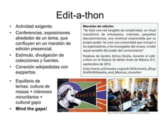 Edit-a-thon
• Actividad exigente.
• Conferencias, exposiciones
alrededor de un tema, que
confluyen en un maratón de
edición presencial.
• Estímulo, divulgación de
colecciones y fuentes.
• Conexión wikipedistas con
exppertos.
• Equilibrio de
temas: cultura de
masas + intereses
minoritarios +
cultural gaps
• Mind the gaps!
 