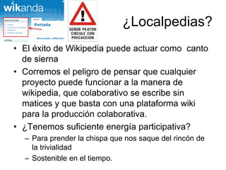 ¿Localpedias?
• El éxito de Wikipedia puede actuar como canto
de sierna
• Corremos el peligro de pensar que cualquier
proyecto puede funcionar a la manera de
wikipedia, que colaborativo se escribe sin
matices y que basta con una plataforma wiki
para la producción colaborativa.
• ¿Tenemos suficiente energía participativa?
– Para prender la chispa que nos saque del rincón de
la trivialidad
– Sostenible en el tiempo.
 