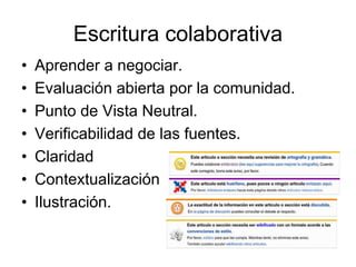 Escritura colaborativa
• Aprender a negociar.
• Evaluación abierta por la comunidad.
• Punto de Vista Neutral.
• Verificabilidad de las fuentes.
• Claridad
• Contextualización
• Ilustración.
 