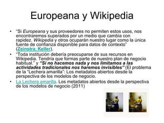 Europeana y Wikipedia
• “Si Europeana y sus proveedores no permiten estos usos, nos
encontraremos superados por un medio que cambia con
rapidez. Wikipedia y otros ocuparán nuestro lugar como la única
fuente de confianza disponible para datos de contexto”
(Zeinstra; Keller).
• “Toda institución debería preocuparse de sus recursos en
Wikipedia. Tendría que formas parte de nuestro plan de negocio
habitual.” y “Si no hacemos nada y nos limitamos a las
actividades tradicionales nos haremos invisibles” (El problema
de la “Lechera amarilla”: Los metadatos abiertos desde la
perspectiva de los modelos de negocio.
• La Lechera amarilla. Los metadatos abiertos desde la perspectiva
de los modelos de negocio (2011)
 