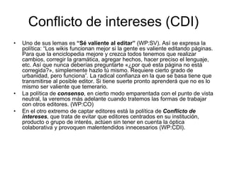 Conflicto de intereses (CDI)
• Uno de sus lemas es “Sé valiente al editar” (WP:SV). Así se expresa la
política: “Los wikis funcionan mejor si la gente es valiente editando páginas.
Para que la enciclopedia mejore y crezca todos tenemos que realizar
cambios, corregir la gramática, agregar hechos, hacer preciso el lenguaje,
etc. Así que nunca deberías preguntarte «¿por qué esta página no está
corregida?», simplemente hazlo tú mismo. Requiere cierto grado de
urbanidad, pero funciona”. La radical confianza en la que se basa tiene que
transmitirse al posible editor. Si tiene suerte pronto aprenderá que no es lo
mismo ser valiente que temerario.
• La política de consenso, en cierto modo emparentada con el punto de vista
neutral, la veremos más adelante cuando tratemos las formas de trabajar
con otros editores. (WP:CO)
• En el otro extremo de captar editores está la política de Conflicto de
intereses, que trata de evitar que editores centrados en su institución,
producto o grupo de interés, actúen sin tener en cuenta la óptica
colaborativa y provoquen malentendidos innecesarios (WP:CDI).
 