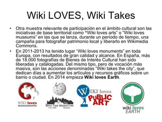 Wiki LOVES, Wiki Takes
• Otra muestra relevante de participación en el ámbito cultural son las
iniciativas de base territorial como “Wiki loves arts” o “Wiki loves
museums” en las que se lanza, durante un período de tiempo, una
campaña para fotografiar patrimonio local y liberarlo en Wikimedia
Commons.
• En 2011-2013 ha tenido lugar “Wiki loves monuments” en toda
Europa, con resultados de gran calidad y alcance. En España, más
de 18.000 fotografías de Bienes de Interés Cultural han sido
liberadas y catalogadas. Del mismo tipo, pero de vocación más
masiva, son las acciones denominadas “Wiki takes the city”, que
dedican días a aumentar los artículos y recursos gráficos sobre un
barrio o ciudad. En 2014 empieza Wiki loves Earth.
 