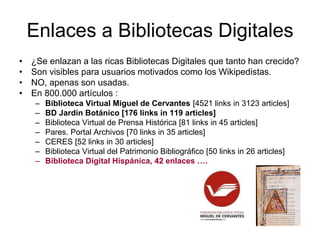 Enlaces a Bibliotecas Digitales
• ¿Se enlazan a las ricas Bibliotecas Digitales que tanto han crecido?
• Son visibles para usuarios motivados como los Wikipedistas.
• NO, apenas son usadas.
• En 800.000 artículos :
– Biblioteca Virtual Miguel de Cervantes [4521 links in 3123 articles]
– BD Jardín Botánico [176 links in 119 articles]
– Biblioteca Virtual de Prensa Histórica [81 links in 45 articles]
– Pares. Portal Archivos [70 links in 35 articles]
– CERES [52 links in 30 articles]
– Biblioteca Virtual del Patrimonio Bibliográfico [50 links in 26 articles]
– Biblioteca Digital Hispánica, 42 enlaces ….
 