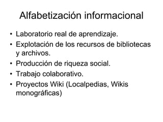 Alfabetización informacional
• Laboratorio real de aprendizaje.
• Explotación de los recursos de bibliotecas
y archivos.
• Producción de riqueza social.
• Trabajo colaborativo.
• Proyectos Wiki (Localpedias, Wikis
monográficas)
 