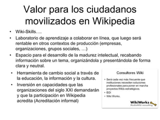 Valor para los ciudadanos
movilizados en Wikipedia
• Wiki-Skills….
• Laboratorio de aprendizaje a colaborar en línea, que luego será
rentable en otros contextos de producción (empresas,
organizaciones, grupos sociales, …)
• Espacio para el desarrollo de la madurez intelectual, recabando
información sobre un tema, organizándola y presentándola de forma
clara y neutral.
• Herramienta de cambio social a través de
la educación, la información y la cultura.
• Inversión en capacidades que las
organizaciones del siglo XXI demandarán
y que la participación en Wikipedia
acredita (Acreditación informal)
 