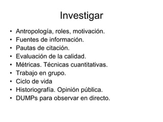Investigar
• Antropología, roles, motivación.
• Fuentes de información.
• Pautas de citación.
• Evaluación de la calidad.
• Métricas. Técnicas cuantitativas.
• Trabajo en grupo.
• Ciclo de vida
• Historiografía. Opinión pública.
• DUMPs para observar en directo.
 