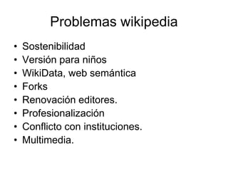 Problemas wikipedia
• Sostenibilidad
• Versión para niños
• WikiData, web semántica
• Forks
• Renovación editores.
• Profesionalización
• Conflicto con instituciones.
• Multimedia.
 