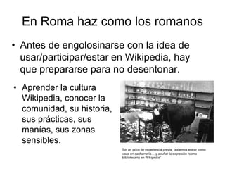 En Roma haz como los romanos
• Antes de engolosinarse con la idea de
usar/participar/estar en Wikipedia, hay
que prepararse para no desentonar.
• Aprender la cultura
Wikipedia, conocer la
comunidad, su historia,
sus prácticas, sus
manías, sus zonas
sensibles.
Sin un poco de experiencia previa, podemos entrar como
vaca en cacharrería… y acuñar la expresión “como
bibliotecario en Wikipedia”
 