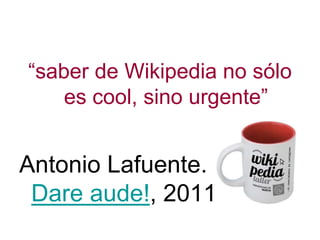 “saber de Wikipedia no sólo
es cool, sino urgente”
Antonio Lafuente.
Dare aude!, 2011
 
