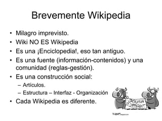 Brevemente Wikipedia
• Milagro imprevisto.
• Wiki NO ES Wikipedia
• Es una ¡Enciclopedia!, eso tan antiguo.
• Es una fuente (información-contenidos) y una
comunidad (reglas-gestión).
• Es una construcción social:
– Artículos.
– Estructura – Interfaz - Organización
• Cada Wikipedia es diferente.
 