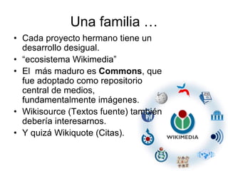 Una familia …
• Cada proyecto hermano tiene un
desarrollo desigual.
• “ecosistema Wikimedia”
• El más maduro es Commons, que
fue adoptado como repositorio
central de medios,
fundamentalmente imágenes.
• Wikisource (Textos fuente) también
debería interesarnos.
• Y quizá Wikiquote (Citas).
 