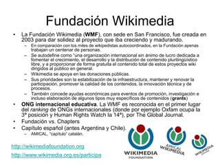 Fundación Wikimedia
• La Fundación Wikimedia (WMF), con sede en San Francisco, fue creada en
2003 para dar solidez al proyecto que iba creciendo y madurando.
– En comparación con los miles de wikipedistas autocoordinados, en la Fundación apenas
trabajan un centenar de personas.
– Se autodefine como “una organización internacional sin ánimo de lucro dedicada a
fomentar el crecimiento, el desarrollo y la distribución de contenido plurilingüístico
libre, y a proporcionar de forma gratuita el contenido total de estos proyectos wiki
dirigidos al público en general.
– Wikimedia se apoya en las donaciones públicas.
– Sus prioridades son la estabilización de la infraestructura, mantener y renovar la
participación, promover la calidad de los contenidos, la innovación técnica y de
procesos.
– También concede ayudas económicas para eventos de promoción, investigación e
incluso elaboración de algunos tipos muy específicos de contenidos (grants)
• ONG internacional educativa. La WMF es reconocida en el primer lugar
del ranking de ONGs internacionales (donde por ejemplo Oxfam ocupa la
3ª posición y Human Rights Watch la 14ª), por The Global Journal.
• Fundación vs. Chapters
• Capítulo español (antes Argentina y Chile).
– AMICAL, “capítulo” catalán.
http://www.wikimedia.org.es/participa
http://wikimediafoundation.org
 
