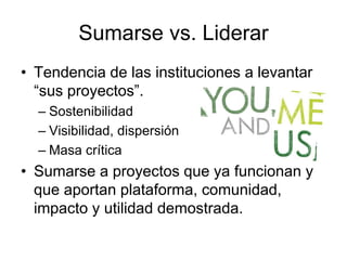 Sumarse vs. Liderar
• Tendencia de las instituciones a levantar
“sus proyectos”.
– Sostenibilidad
– Visibilidad, dispersión
– Masa crítica
• Sumarse a proyectos que ya funcionan y
que aportan plataforma, comunidad,
impacto y utilidad demostrada.
 