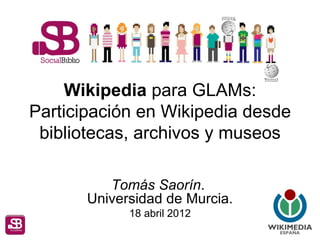 Wikipedia para GLAMs:
Participación en Wikipedia desde
 bibliotecas, archivos y museos

          Tomás Saorín.
       Universidad de Murcia.
             18 abril 2012
 