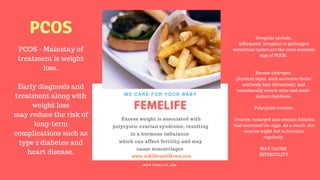 FERTILITY TIPS
FEMELIFE
Excess weight is associated with
polycystic ovarian syndrome, resulting
in a hormone imbalance
which can affect fertility and may
cause miscarriages
WE CARE FOR YOUR BABY
W W W . F E M E L I F E . C O M
www.wikiHealthNews.com
femelife fertility
PCOS - Mainstay of
treatment is weight
loss.
Early diagnosis and
treatment along with
weight loss
may reduce the risk of
long-term
complications such as
type 2 diabetes and
heart disease.
Irregular periods.
Infrequent, irregular or prolonged
menstrual cycles are the most common
sign of PCOS.
Excess androgen.
physical signs, such as excess facial
and body hair (hirsutism), and
occasionally severe acne and male-
pattern baldness.
Polycystic ovaries.
Ovaries enlarged and contain follicles
that surround the eggs. As a result, the
ovaries might fail to function
regularly.
MAY CAUSE
INFERTILITY
PCOS
 