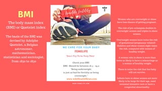 FERTILITY TIPS
FEMELIFE
"Don't Try To be Very Thin"
Check your BMI
BMI- Should be between 18.5 - 24.9
"Being underweight
is just as bad for fertility as being
overweight."
WE CARE FOR YOUR BABY
W W W . F E M E L I F E . C O M
www.wikiHealthNews.com
femelife fertility
The body mass index
(BMI) or Quetelet index
The basis of the BMI was
devised by Adolphe
Quetelet, a Belgian
astronomer,
mathematician,
statistician and sociologist,
from 1830 to 1850
BMI Women who are overweight or obese
have less chance of getting pregnant .
The risk of pre-eclampsia doubles in
overweight women and triples in obese
women.
Overweight women have twice the risk
of gestational (pregnancy-related)
diabetes and obese women eight times
the risk, compared with women of
healthy weight.
A woman who is obese is more than
twice as likely to have a miscarriage as
a woman of healthy weight.
There is twice the risk that her baby
will not survive.
Infants born to obese women are more
likely to be large for their age, need
neonatal intensive care or have a
congenital abnormality.
 