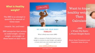 FERTILITY TIPS
FEMELIFE
What is Body mass index (BMI)
BMI is a measure of body fat based on your
weight in relation to your height, and applies
to most adult men and women aged 20 and
over.
WE CARE FOR YOUR BABY
W W W . F E M E L I F E . C O M
www.wikiHealthNews.com
femelife fertility
The BMI is an attempt to
quantify the amount of
tissue mass
(muscle, fat, and bone)
BMI categorize that person
as underweight, normal
weight, overweight, or
obese based on that value.
What is Healthy
weight?
Want to know
healthy weight?
Then
Calculate
1.BMI
2.Waist Hip Ratio
3.Waist Height Ratio
Know these Parameters and
Calculate them for you
 