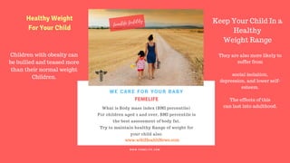 FERTILITY TIPS
FEMELIFE
What is Body mass index (BMI percentile)
For children aged 2 and over, BMI percentile is
the best assessment of body fat.
Try to maintain healthy Range of weight for
your child also.
WE CARE FOR YOUR BABY
W W W . F E M E L I F E . C O M
www.wikiHealthNews.com
femelife fertility
Children with obesity can
be bullied and teased more
than their normal weight
Children.
Keep Your Child In a
Healthy
Weight Range
Healthy Weight
For Your Child
They are also more likely to
suffer from
social isolation,
depression, and lower self-
esteem.
The effects of this
can last into adulthood.
 