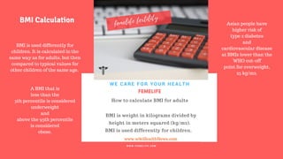 FERTILITY TIPS
FEMELIFE
How to calculate BMI for adults
BMI is weight in kilograms divided by
height in meters squared (kg/m2).
BMI is used differently for children.
WE CARE FOR YOUR HEALTH
W W W . F E M E L I F E . C O M
www.wikiHealthNews.com
femelife fertility
BMI is used differently for
children. It is calculated in the
same way as for adults, but then
compared to typical values for
other children of the same age.
A BMI that is
less than the
5th percentile is considered
underweight
and
above the 95th percentile
is considered
obese.
BMI Calculation Asian people have
higher risk of
type 2 diabetes
and
cardiovascular disease
at BMIs lower than the
WHO cut-off
point for overweight,
25 kg/m2.
 