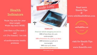 FERTILITY TIPS
FEMELIFE
Find out which category you are in -
BMI of less than 18.5 are
underweight.
BMI of between 18.5 and 25 is ideal.
BMI between 25 and 30 is
overweight.
BMI over 30 is obese.
WE CARE FOR YOUR HEALTH
W W W . F E M E L I F E . C O M
www.wikiHealthNews.com
femelife fertility
Health
Indicators
Waist-hip ratio for your
ideal weight
Waist-hip ratio (WHR)
Less than 0.9 [For male ]
and
0.8 [For femele] - low risk
of cardiovascular health
problems
Read more
Health Tips
@
www.wikiHealthNews.com
visit for Health Tips
@
www.femelife.com
READ MORE
HEALTH NEWS
wikiHealthNews.com
 