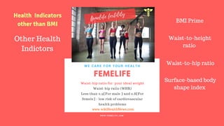 FERTILITY TIPS
FEMELIFE
Waist-hip ratio for your ideal weight
Waist-hip ratio (WHR)
Less than 0.9[For male ] and 0.8[For
femele] - low risk of cardiovascular
health problems
WE CARE FOR YOUR HEALTH
W W W . F E M E L I F E . C O M
www.wikiHealthNews.com
femelife fertility
Health Indicators
other than BMI
Other Health
Indictors
BMI Prime
Waist-to-height
ratio
Waist-to-hip ratio
Surface-based body
shape index
 