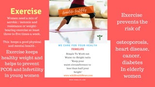 FERTILITY TIPS
FEMELIFE
Simple To Work out
Waist-to-Height ratio
“Keep your
waist circumference to
less than half your
height"
WE CARE FOR YOUR HEALTH
W W W . F E M E L I F E . C O M
www.wikiHealthNews.com
femelife fertility
Women need a mix of
aerobic / isotonic and
resistance or weight-
bearing exercise at least
three to five times a week.
This keeps a good physical
and mental health .
Exercise
prevents the
risk of
osteoporosis,
heart disease,
cancer,
diabetes
In elderly
women
Exercise keeps
healthy weight and
helps to prevent
PCOS and Infertility
in young women
Exercise
 