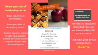 FERTILITY TIPS
FEMELIFE
Simple To Work out
Waist-to-Height ratio
“Keep your
waist circumference to
less than half your
height"
WE CARE FOR YOUR HEALTH
W W W . F E M E L I F E . C O M
www.wikiHealthNews.com
femelife fertility
SUBSCRIBE
www.wikiHealthNews.com
Complete Health News
Some cancers are
preventable.
Asses your risk of
developing cancer.
Doctors can now screen
people with a family
history of breast cancer,
ovarian cancer, and
chronic diseases.
Preventive measures
including vaccines
are also available for
some cancers.
Talk with your doctor
to know more.
Know your risk of
developing cancer
Thank You
 