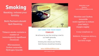 FERTILITY TIPS
FEMELIFE
We all know by now that smoking is bad for
our health generally,
but
Smoking also reduces your fertility .
Both Partners should Quit Smoking
WE CARE FOR YOUR BABY
W W W . F E M E L I F E . C O M
www.wikiHealthNews.com
femelife fertility
Subscribe to get
Updates
www.wikiHealthNews.com
Smoking reduces your
fertility
Both Partners should
Quit Smoking
Tobacco smoke contains a
number of
toxicologically significant
chemicals
Nitrosamines ,
Carbon monoxide,
Hydrogen Cyanide
Smoking
It may complicate as -
Stillbirth, Premature delivery,
and
Low birth weight
Nicotine and Carbon
monoxide
work together to reduce
your baby's
oxygen supply
 