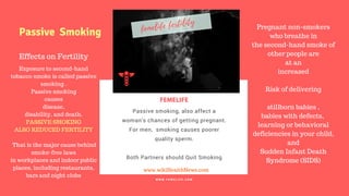 FERTILITY TIPS
FEMELIFE
Passive smoking, also affect a
woman's chances of getting pregnant.
For men,  smoking causes poorer
quality sperm.
Both Partners should Quit Smoking
WE CARE FOR YOUR BABY
W W W . F E M E L I F E . C O M
www.wikiHealthNews.com
femelife fertility
Effects on Fertility
Exposure to second-hand
tobacco smoke is called passive
smoking .
Passive smoking
causes
disease,
disability, and death.
PASSIVE SMOKING
ALSO REDUCED FERTILITY
That is the major cause behind
smoke-free laws
in workplaces and indoor public
places, including restaurants,
bars and night clubs
Passive Smoking
Pregnant non-smokers
who breathe in
the second-hand smoke of
other people are
at an
increased
Risk of delivering
stillborn babies ,
babies with defects,
learning or behavioral
deficiencies in your child,
and
Sudden Infant Death
Syndrome (SIDS)
 