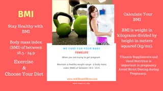 FERTILITY TIPS
FEMELIFE
When you are trying to get pregnant .
Maintain a healthy weight range - a body mass
index (BMI) of between 18.5 - 24.9.
 
WE CARE FOR YOUR BABY
W W W . F E M E L I F E . C O M
www.wikiHealthNews.com
femelife fertility
Stay Healthy with
BMI
Body mass index
(BMI) of between
18.5 - 24.9
Calculate Your
BMI
BMI is weight in
kilograms divided by
height in meters
squared (kg/m2).
BMI
Exercise
&
Choose Your Diet
Vitamin Suppliments and
Good Nutrition is
important in pregnancy
Avoid Strict Dieting during
Pregnancy.
 