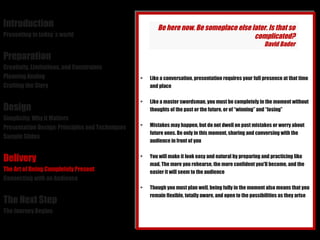 Introduction Presenting in today´s world Preparation Creativity, Limitations, and Constraints Planning Analog Crafting the Story Design Simplicity: Why it Matters Presentation Design: Principles and Techniques Sample Slides Delivery The Art of Being Completely Present Connecting with an Audience The Next Step The Journey Begins Like a conversation, presentation requires your full presence at that time and place Like a master swordsman, you must be completely in the moment without thoughts of the past or the future, or of “winning” and “losing” Mistakes may happen, but do not dwell on past mistakes or worry about future ones. Be only in this moment, sharing and conversing with the audience in front of you You will make it look easy and natural by preparing and practicing like mad. The more you rehearse, the more confident you'll become, and the easier it will seem to the audience Though you must plan well, being fully in the moment also means that you remain flexible, totally aware, and open to the possibilities as they arise Be here now. Be someplace else later. Is that so complicated? David Bader 