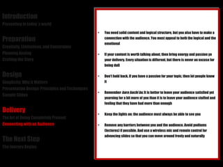Introduction Presenting in today´s world Preparation Creativity, Limitations, and Constraints Planning Analog Crafting the Story Design Simplicity: Why it Matters Presentation Design: Principles and Techniques Sample Slides Delivery The Art of Being Completely Present Connecting with an Audience The Next Step The Journey Begins You need solid content and logical structure, but you also have to make a connection with the audience. You must appeal to both the logical and the emotional If your content is worth talking about, then bring energy and passion yo your delivery. Every situation is different, but there is never an excuse for being dull Don't hold back. If you have a passion for your topic, then let people know it Remember  hara hachi bu . It is better to leave your audience satisfied yet yearning for a bit more of you than it is to leave your audience stuffed and feeling that they have had more than enough Keep the lights on; the audience must always be able to see you Remove any barriers between you and the audience. Avoid podiums (lecterns) if possible. And use a wireless mic and remote control for advancing slides so that you can move around freely and naturally 